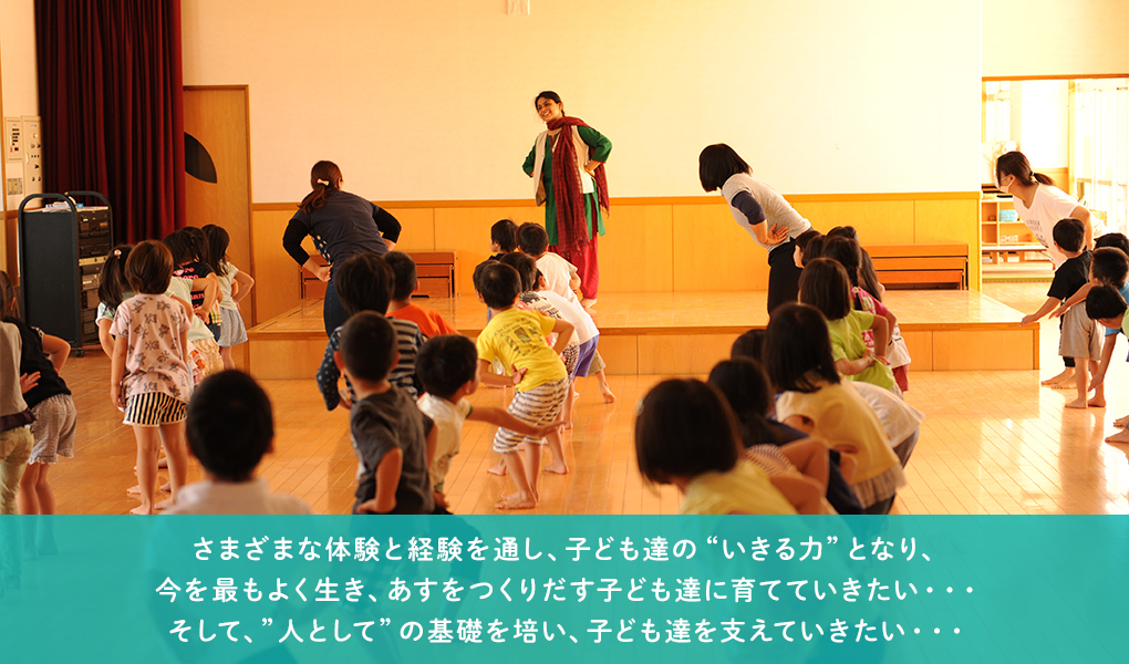 さまざまな体験と経験を通し、子ども達の“いきる力”となり、今を最もよく生き、あすをつくりだす子ども達に育てていきたい・・・そして、”人として”の基礎を培い、子ども達を支えていきたい・・・